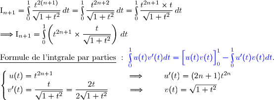 \text{I}_{n+1}=\int\limits_0^1\dfrac{t^{2(n+1)}}{\sqrt{1+t^2}}\,dt=\int\limits_0^1\dfrac{t^{2n+2}}{\sqrt{1+t^2}}\,dt=\int\limits_0^1\dfrac{t^{2n+1}\times t}{\sqrt{1+t^2}}\,dt \\\\\Longrightarrow \text{I}_{n+1}=\int\limits_0^1\left(t^{2n+1}\times\dfrac{t}{\sqrt{1+t^2}}\right)\,dt \\\\\underline{\text{Formule de l'intgrale par parties}}\ :\ {\blue{\int\limits_0^1u(t)v'(t)dt=\left[\overset{}{u(t)v(t)}\right]\limits_0^1-\int\limits_0^1u'(t)v(t)dt}}. \\\\\left\lbrace\begin{matrix}u(t)=t^{2n+1}\ \ \ \ \ \ \ \ \ \ \ \ \ \ \ \ \ \ \ \ \ \ \ \ \ \ \ \Longrightarrow\ \ \ \ \ \ \ u'(t)=(2n+1)t^{2n}\\v'(t)=\dfrac{t}{\sqrt{1+t^2}}=\dfrac{2t}{2\sqrt{1+t^2}}\ \ \ \ \ \ \ \Longrightarrow\ \ \ \ \ \ \ v(t)=\sqrt{1+t^2}\ \ \ \ \ \ \ \end{matrix}\right.